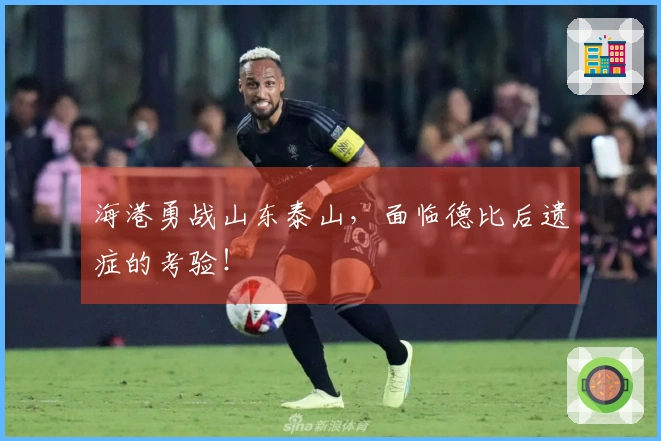 海港勇战山东泰山，面临德比后遗症的考验！