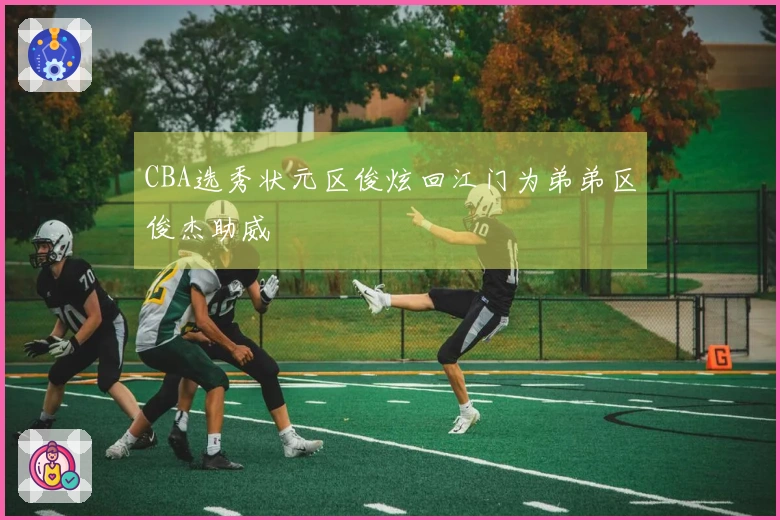 CBA选秀状元区俊炫回江门为弟弟区俊杰助威