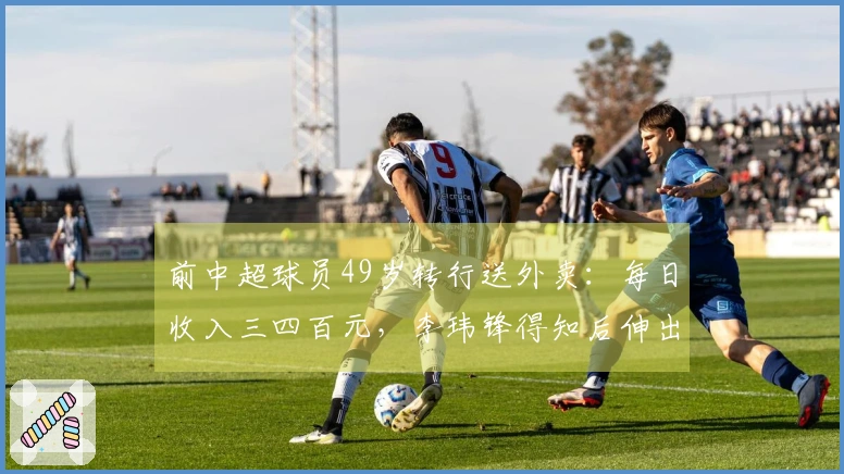 前中超球员49岁转行送外卖：每日收入三四百元，李玮锋得知后伸出援助之手