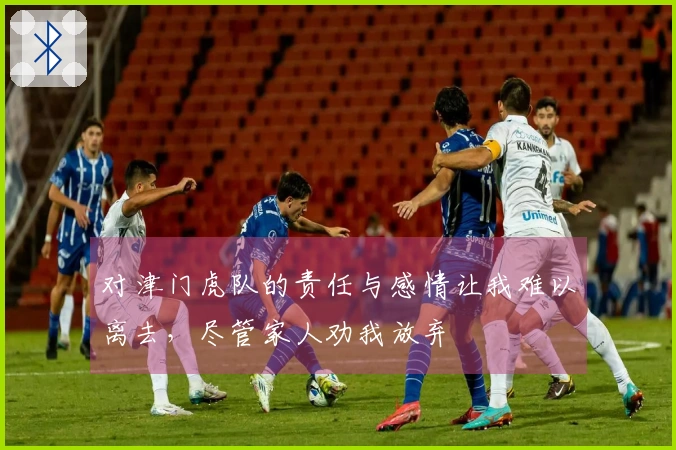 对津门虎队的责任与感情让我难以离去，尽管家人劝我放弃