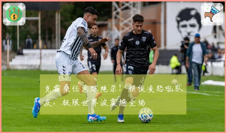 克雷桑任意球绝杀！颜俊凌怒吼队友，极限世界波震撼全场