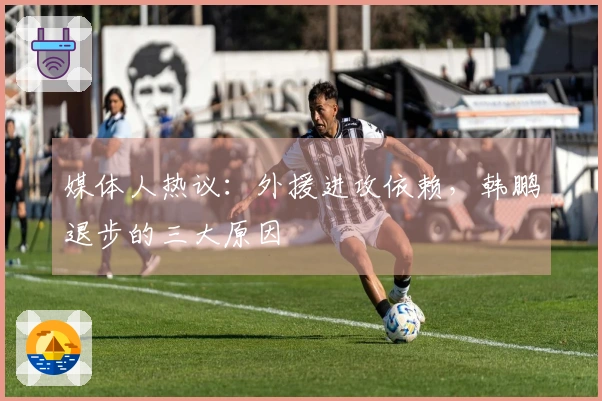媒体人热议：外援进攻依赖，韩鹏退步的三大原因