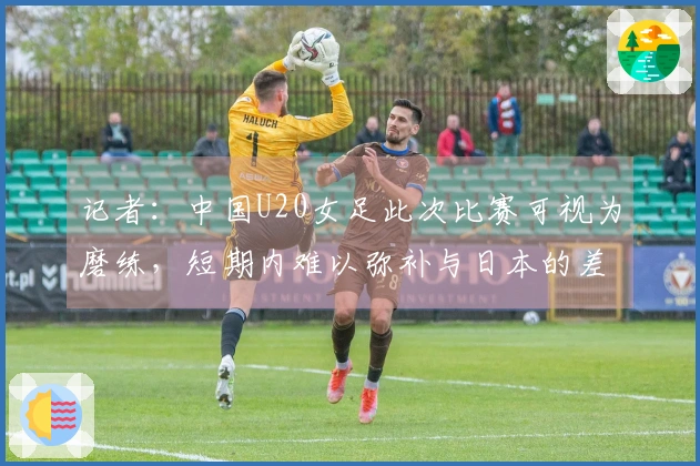 记者：中国U20女足此次比赛可视为磨练，短期内难以弥补与日本的差距
