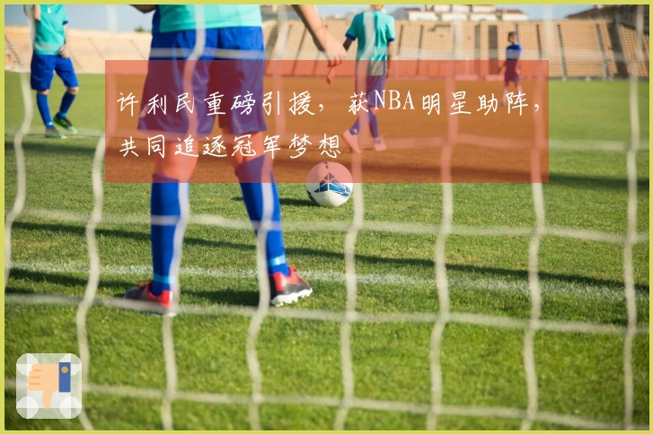 许利民重磅引援，获NBA明星助阵，共同追逐冠军梦想