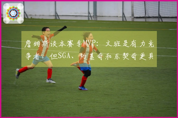 詹姆斯谈本赛季MVP：文班是有力竞争者，但SGA、约基奇和东契奇更具优势