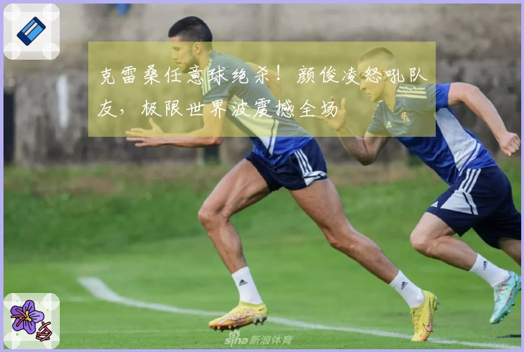克雷桑任意球绝杀！颜俊凌怒吼队友，极限世界波震撼全场