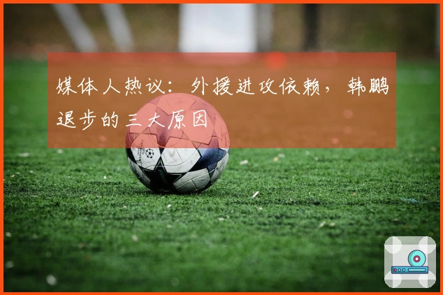 媒体人热议：外援进攻依赖，韩鹏退步的三大原因