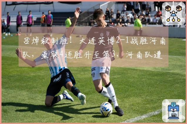 吕焯毅制胜！大连英博2-1战胜河南队，豪取4连胜升至第3，河南队遭遇4轮不胜