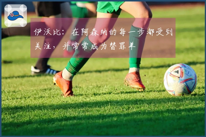 伊沃比：在阿森纳的每一步都受到关注，并常常成为替罪羊